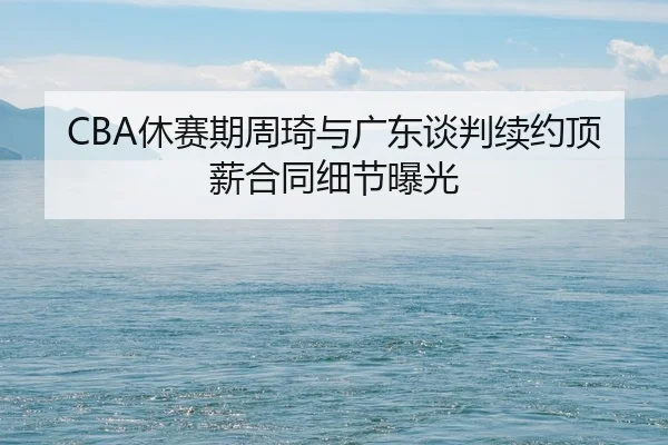 CBA休赛期周琦与广东谈判续约顶薪合同细节曝光