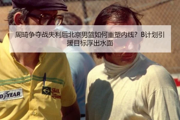 周琦争夺战失利后北京男篮如何重塑内线？B计划引援目标浮出水面