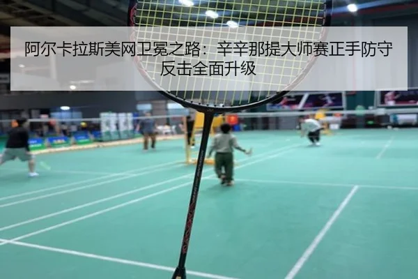 阿尔卡拉斯美网卫冕之路：辛辛那提大师赛正手防守反击全面升级