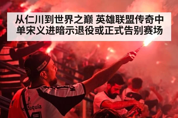从仁川到世界之巅 英雄联盟传奇中单宋义进暗示退役或正式告别赛场
