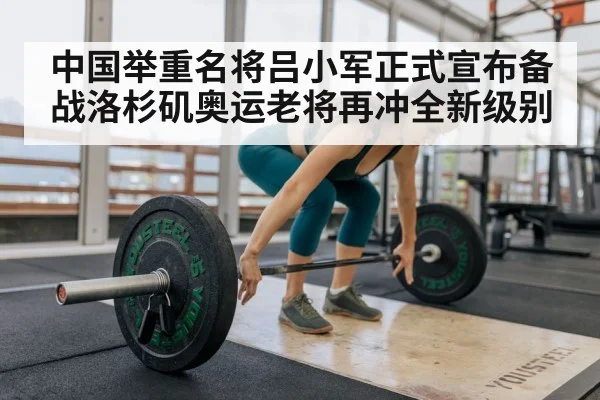 中国举重名将吕小军正式宣布备战洛杉矶奥运老将再冲全新级别